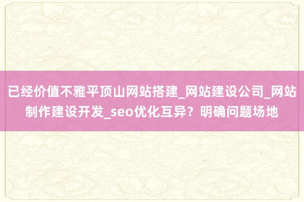 已经价值不雅平顶山网站搭建_网站建设公司_网站制作建设开发_seo优化互异?明确问题场地