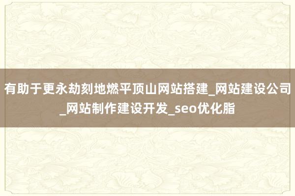 有助于更永劫刻地燃平顶山网站搭建_网站建设公司_网站制作建设开发_seo优化脂