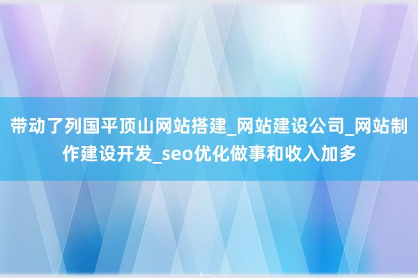 带动了列国平顶山网站搭建_网站建设公司_网站制作建设开发_seo优化做事和收入加多