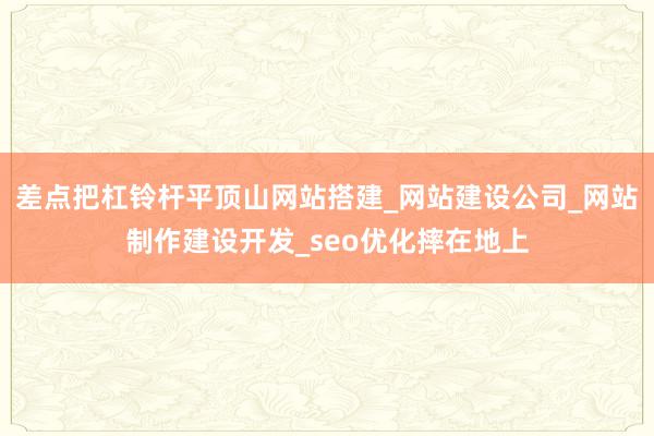 差点把杠铃杆平顶山网站搭建_网站建设公司_网站制作建设开发_seo优化摔在地上