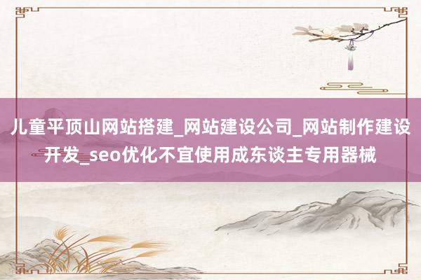 儿童平顶山网站搭建_网站建设公司_网站制作建设开发_seo优化不宜使用成东谈主专用器械